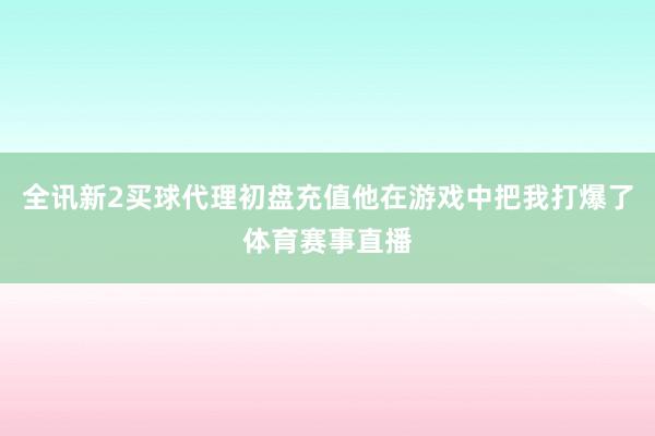 全讯新2买球代理初盘充值他在游戏中把我打爆了体育赛事直播