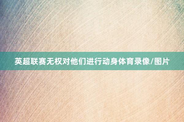 英超联赛无权对他们进行动身体育录像/图片