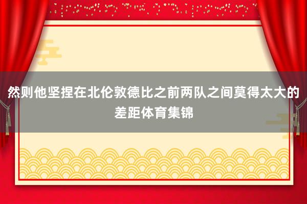 然则他坚捏在北伦敦德比之前两队之间莫得太大的差距体育集锦