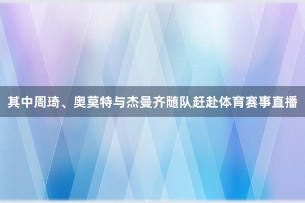其中周琦、奥莫特与杰曼齐随队赶赴体育赛事直播