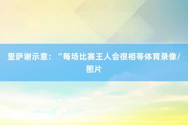 里萨谢示意：“每场比赛王人会很相等体育录像/图片