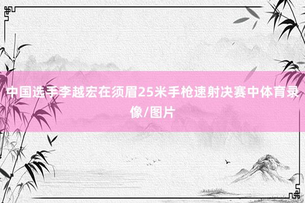 中国选手李越宏在须眉25米手枪速射决赛中体育录像/图片