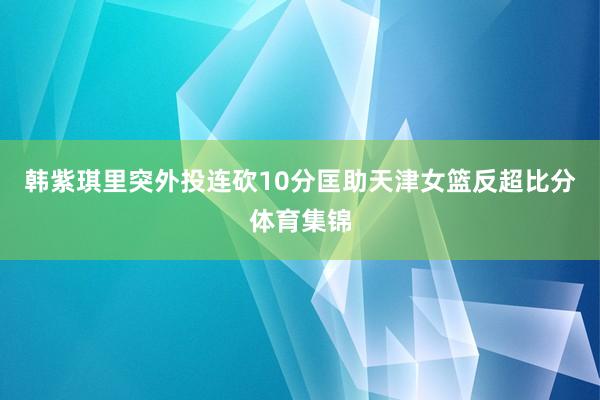 韩紫琪里突外投连砍10分匡助天津女篮反超比分体育集锦