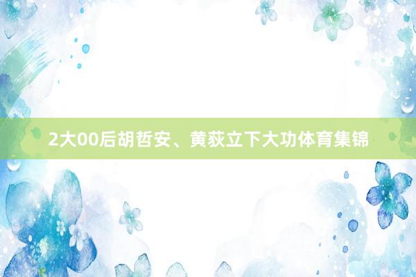2大00后胡哲安、黄荻立下大功体育集锦