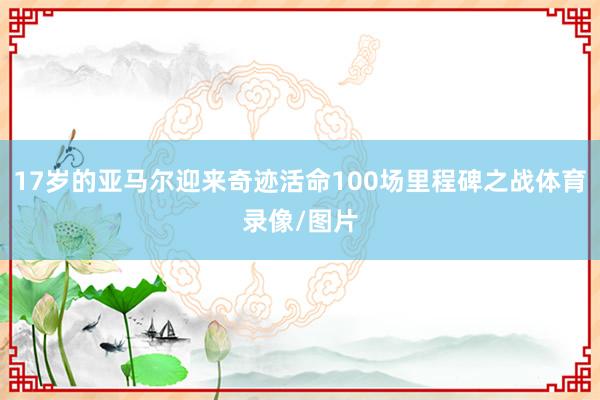 17岁的亚马尔迎来奇迹活命100场里程碑之战体育录像/图片