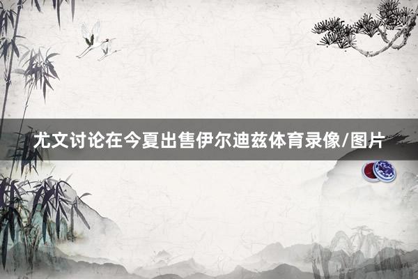 尤文讨论在今夏出售伊尔迪兹体育录像/图片