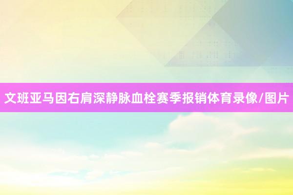 文班亚马因右肩深静脉血栓赛季报销体育录像/图片