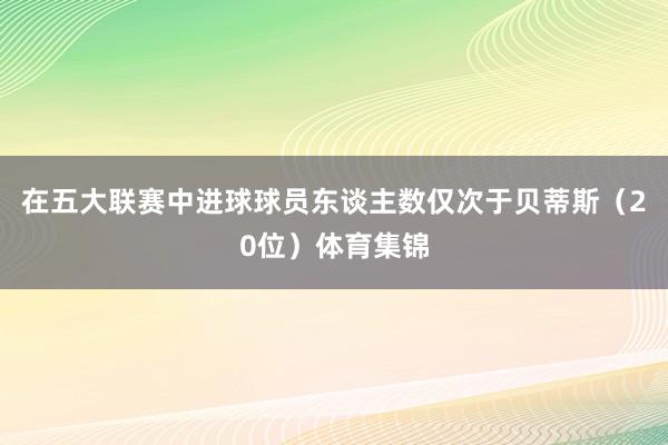 在五大联赛中进球球员东谈主数仅次于贝蒂斯（20位）体育集锦