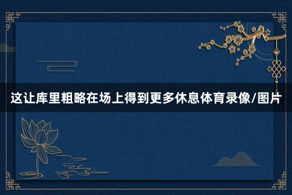 这让库里粗略在场上得到更多休息体育录像/图片
